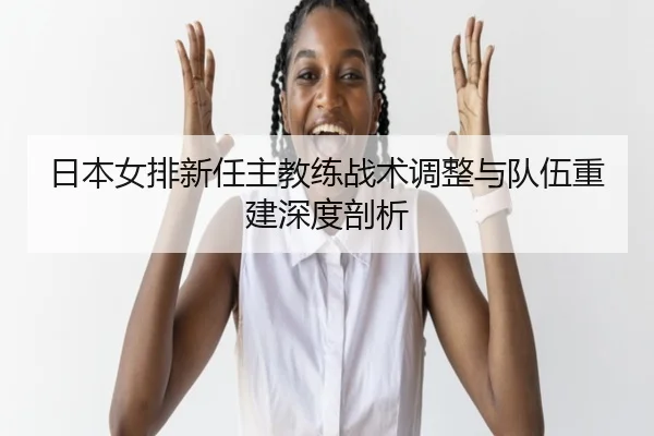 日本女排新任主教练战术调整与队伍重建深度剖析